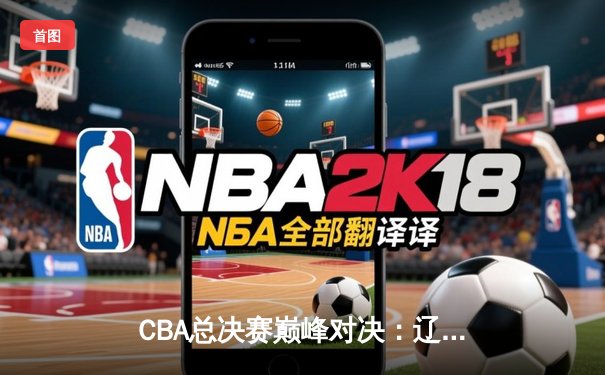 CBA总决赛巅峰对决：辽宁本钢3-2力克广东宏远实现三连冠伟业