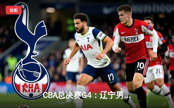 CBA总决赛G4：辽宁男篮逆转广东宏远，总比分扳成2-2平