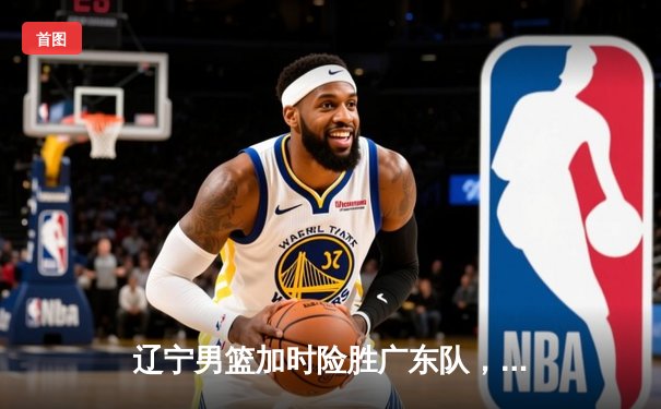 辽宁男篮加时险胜广东队，张镇麟35分创生涯新高