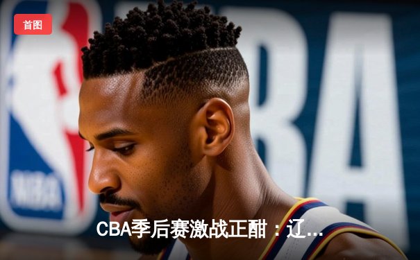 CBA季后赛激战正酣：辽宁本钢加时险胜浙江广厦 赵继伟砍下33分创生涯新高