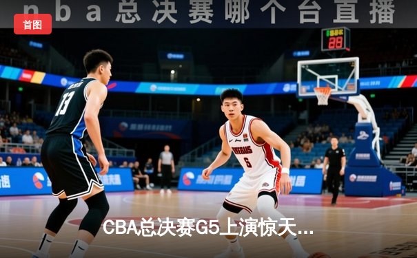CBA总决赛G5上演惊天逆转 辽宁男篮加时险胜广东夺赛点