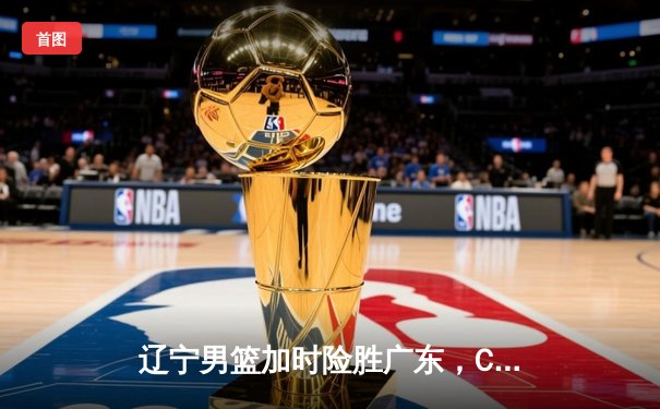 辽宁男篮加时险胜广东，CBA半决赛首战上演巅峰对决