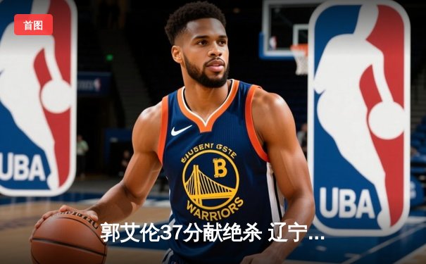 郭艾伦37分献绝杀 辽宁本钢加时险胜广东东莞大益 总比分2-1领先