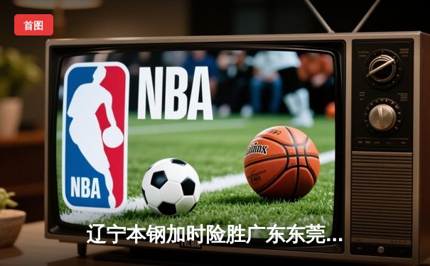 辽宁本钢加时险胜广东东莞大益 赵继伟33分导演逆转好戏